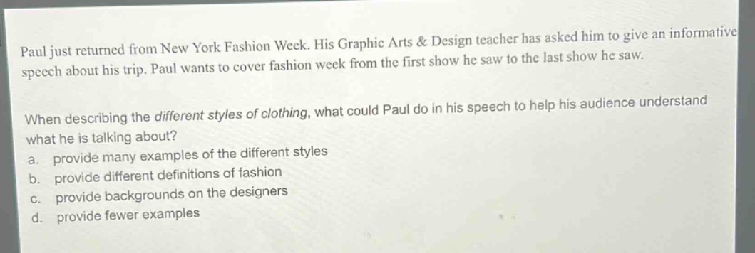 paul just returned from new york fashion week. his graphic arts & design teacher has asked him to give an informative speech about his trip. paul wants to cover fashion week from the first show he saw to the last show he saw.\n\nwhen describing the different styles of clothing, what could paul do in his speech to help his audience understand what he is talking about?\n a. provide many examples of the different styles\n b. provide different definitions of fashion\n c. provide backgrounds on the designers\n d. provide fewer examples