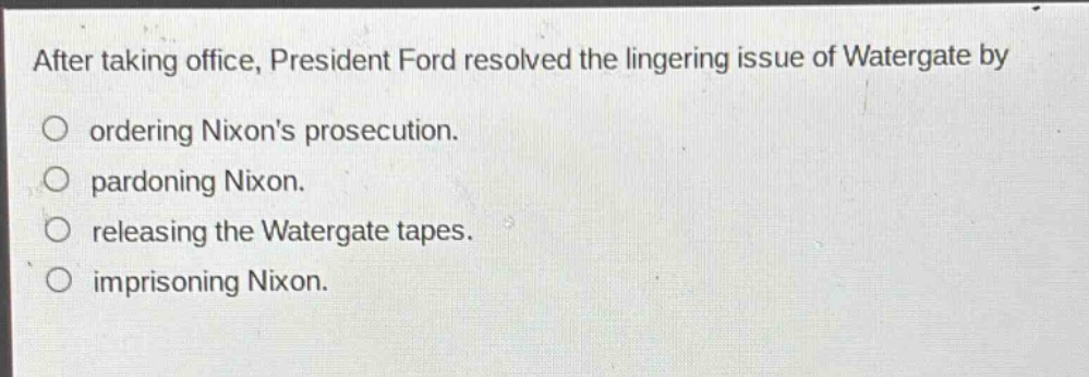 after taking office, president ford resolved the lingering issue of watergate by\nordering nixons prosecution.\npardoning nixon.\nreleasing the watergate tapes.\nimprisoning nixon.