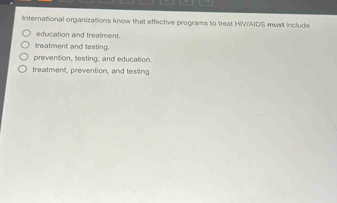 international organizations know that effective programs to treat hiv/aids must include\n○ education and treatment.\n○ treatment and testing.\n○ prevention, testing, and education.\n○ treatment, prevention, and testing.