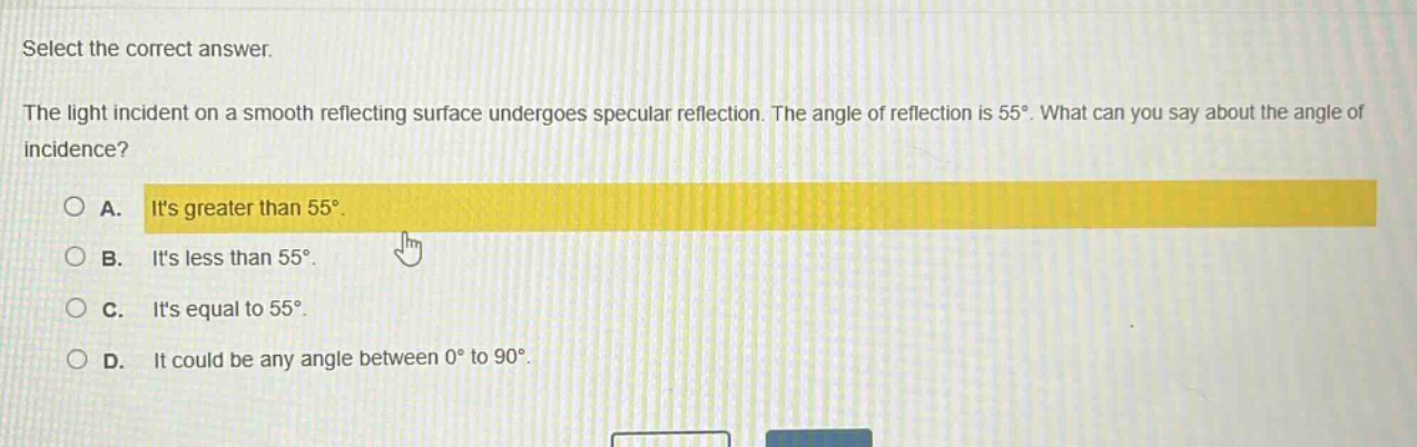 select the correct answer.\nthe light incident on a smooth reflecting surface undergoes specular reflection. the angle of reflection is 55°. what can you say about the angle of incidence?\na. its greater than 55°.\nb. its less than 55°.\nc. its equal to 55°.\nd. it could be any angle between 0° to 90°.