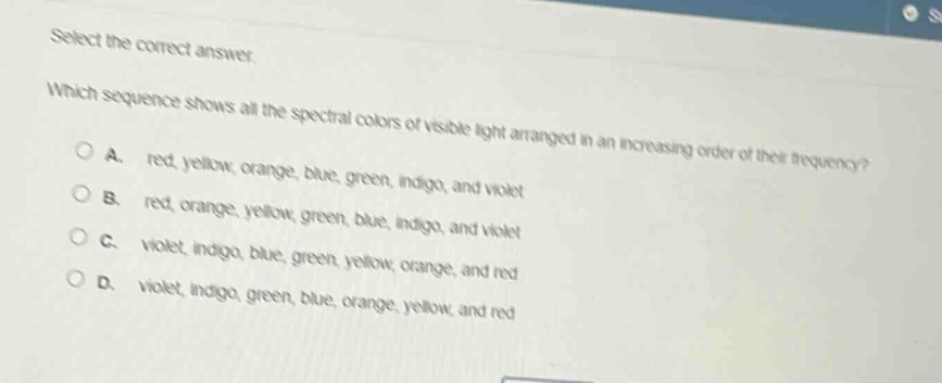 select the correct answer.\nwhich sequence shows all the spectral colors of visible light arranged in an increasing order of their frequency?\na. red, yellow, orange, blue, green, indigo, and violet\nb. red, orange, yellow, green, blue, indigo, and violet\nc. violet, indigo, blue, green, yellow, orange, and red\nd. violet, indigo, green, blue, orange, yellow, and red