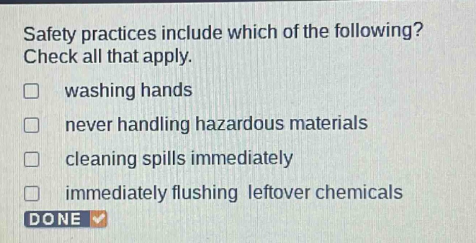 safety practices include which of the following? check all that apply. \n□ washing hands\n□ never handling hazardous materials\n□ cleaning spills immediately\n□ immediately flushing leftover chemicals\ndone
