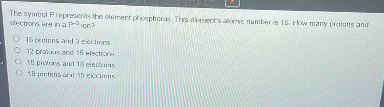the symbol p represents the element phosphorus. this elements atomic number is 15. how many protons and electrons are in a p - 3 ion?\n15 protons and 3 electrons\n12 protons and 15 electrons\n15 protons and 18 electrons\n18 protons and 15 electrons