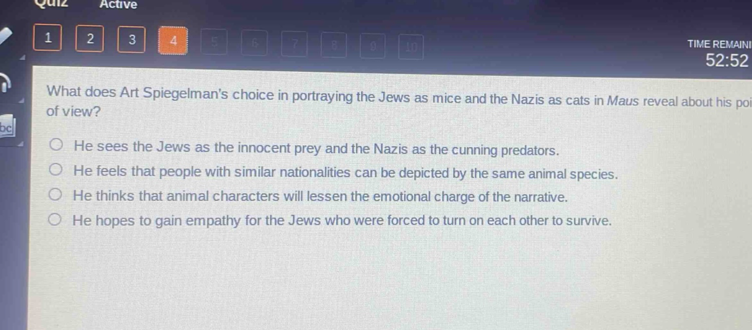 what does art spiegelmans choice in portraying the jews as mice and the nazis as cats in maus reveal about his point of view?\nhe sees the jews as the innocent prey and the nazis as the cunning predators.\nhe feels that people with similar nationalities can be depicted by the same animal species.\nhe thinks that animal characters will lessen the emotional charge of the narrative.\nhe hopes to gain empathy for the jews who were forced to turn on each other to survive.