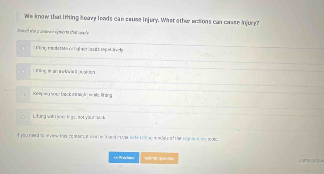 we know that lifting heavy loads can cause injury. what other actions can cause injury? select the 2 answer options that apply. lifting moderate or lighter loads repetitively lifting in an awkward position keeping your back straight while lifting lifting with your legs, not your back if you need to review this content, it can be found in the safe lifting module of the ergonomics topic.