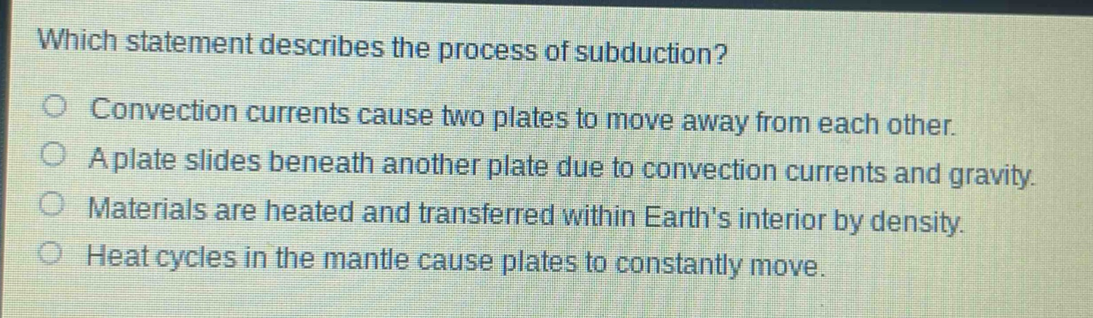 which statement describes the process of subduction?\nconvection currents cause two plates to move away from each other.\na plate slides beneath another plate due to convection currents and gravity.\nmaterials are heated and transferred within earths interior by density.\nheat cycles in the mantle cause plates to constantly move.