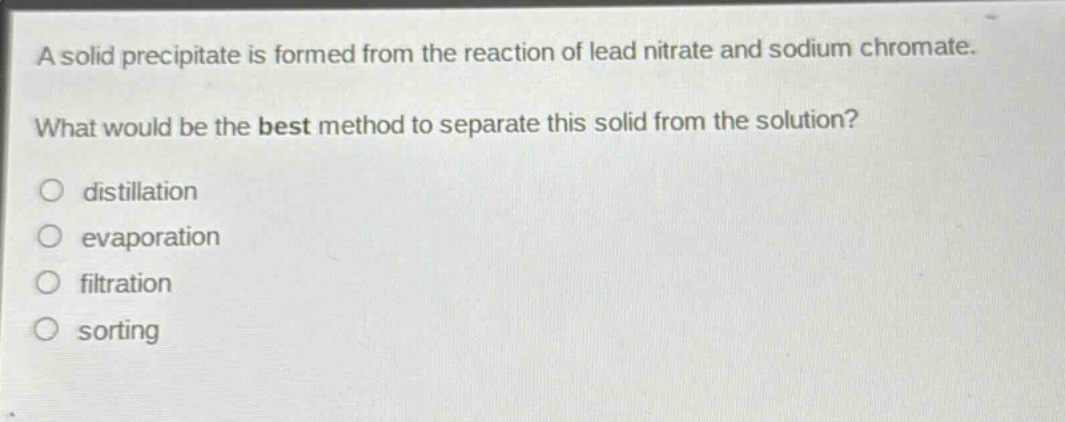 a solid precipitate is formed from the reaction of lead nitrate and sodium chromate. what would be the best method to separate this solid from the solution?\no distillation\no evaporation\no filtration\no sorting