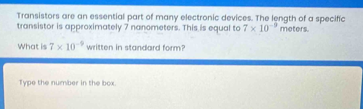 transistors are an essential part of many electronic devices. the length of a specific transistor is approximately 7 nanometers. this is equal to 7 × 10⁻⁹ meters.\nwhat is 7 × 10⁻⁹ written in standard form?\ntype the number in the box.