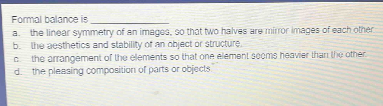 formal balance is ____________\na. the linear symmetry of an images, so that two halves are mirror images of each other.\nb. the aesthetics and stability of an object or structure.\nc. the arrangement of the elements so that one element seems heavier than the other.\nd. the pleasing composition of parts or objects.
