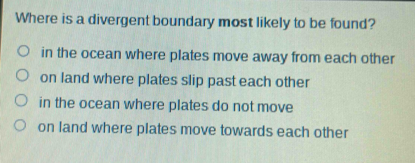 where is a divergent boundary most likely to be found?\no in the ocean where plates move away from each other\no on land where plates slip past each other\no in the ocean where plates do not move\no on land where plates move towards each other