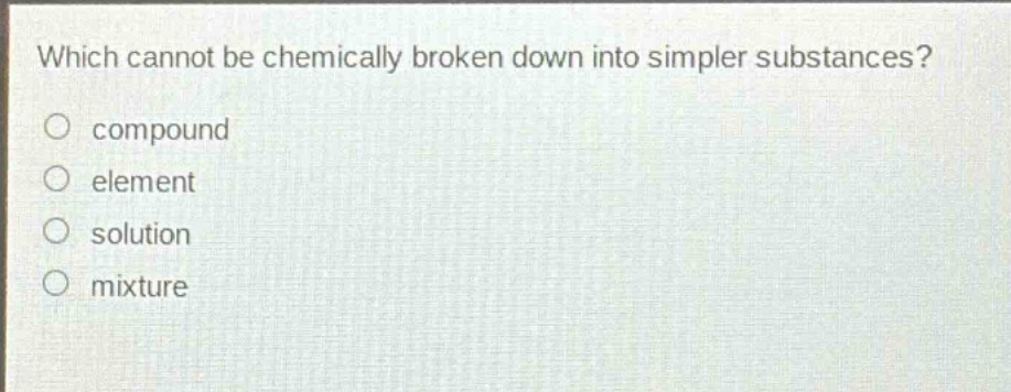 which cannot be chemically broken down into simpler substances?\ncompound\nelement\nsolution\nmixture