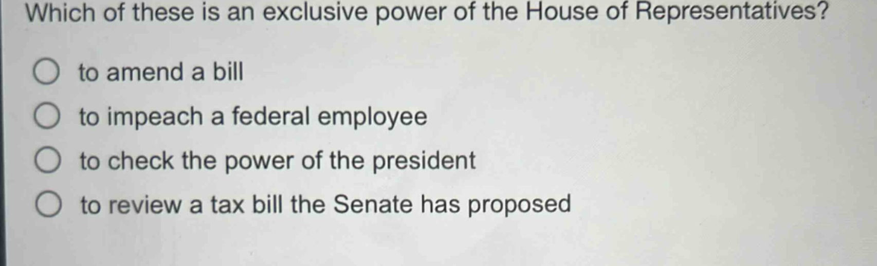which of these is an exclusive power of the house of representatives?\n to amend a bill\n to impeach a federal employee\n to check the power of the president\n to review a tax bill the senate has proposed