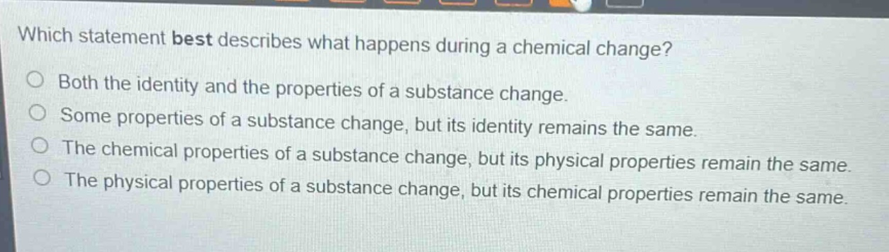 which statement best describes what happens during a chemical change?\no both the identity and the properties of a substance change.\no some properties of a substance change, but its identity remains the same.\no the chemical properties of a substance change, but its physical properties remain the same.\no the physical properties of a substance change, but its chemical properties remain the same.