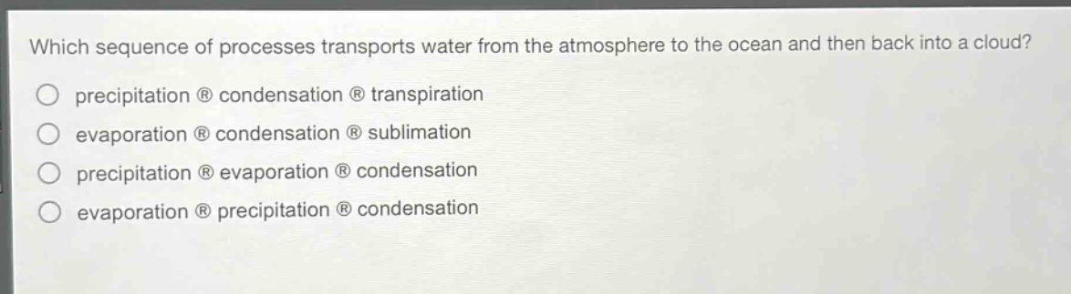which sequence of processes transports water from the atmosphere to the ocean and then back into a cloud?\nprecipitation ® condensation ® transpiration\nevaporation ® condensation ® sublimation\nprecipitation ® evaporation ® condensation\nevaporation ® precipitation ® condensation