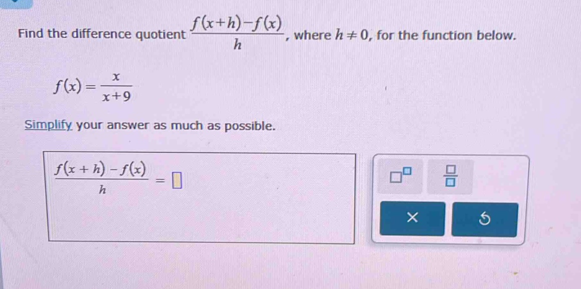 find the difference quotient $\frac{f(x + h)-f(x)}{h}$, where $h\neq0$, for the function below.\n\n$f(x)=\frac{x}{x + 9}$\n\nsimplify your answer as much as possible.\n\n$\frac{f(x + h)-f(x)}{h}=$