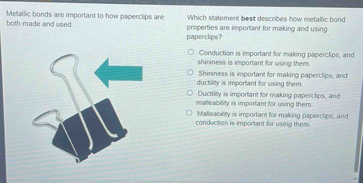 metallic bonds are important to how paperclips are both made and used. which statement best describes how metallic bond properties are important for making and using paperclips? conduction is important for making paperclips, and shininess is important for using them. shininess is important for making paperclips, and ductility is important for using them. ductility is important for making paperclips, and malleability is important for using them. malleability is important for making paperclips, and conduction is important for using them.