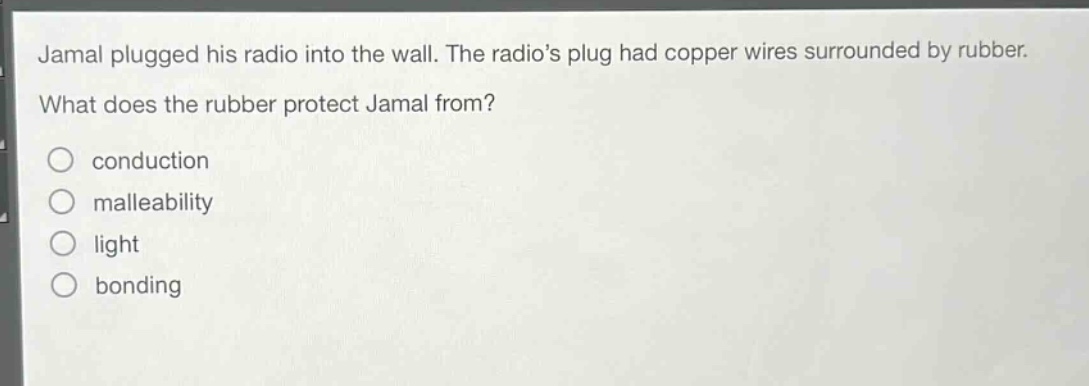 jamal plugged his radio into the wall. the radios plug had copper wires surrounded by rubber. what does the rubber protect jamal from?\nconduction\nmalleability\nlight\nbonding