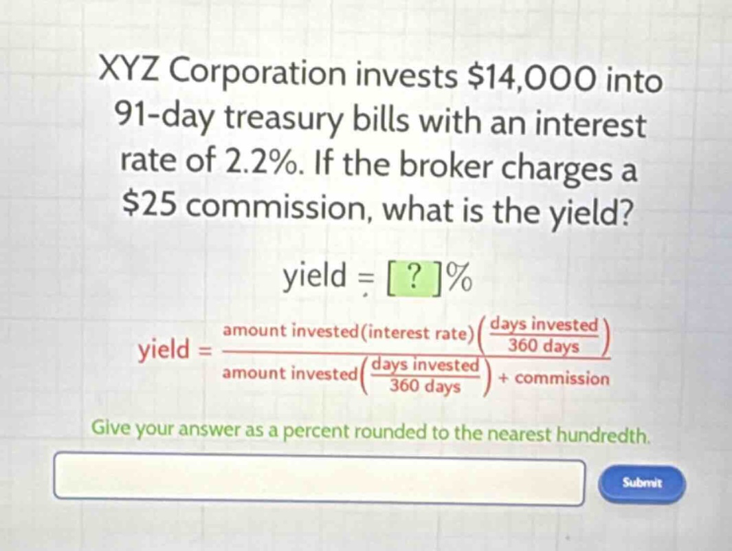 xyz corporation invests $14,000 into 91 - day treasury bills with an interest rate of 2.2%. if the broker charges a $25 commission, what is the yield?\nyield = ?%\nyield = \\frac{amount invested(interest rate)(\\frac{days invested}{360 days})}{amount invested(\\frac{days invested}{360 days})+ commission}\ngive your answer as a percent rounded to the nearest hundredth.