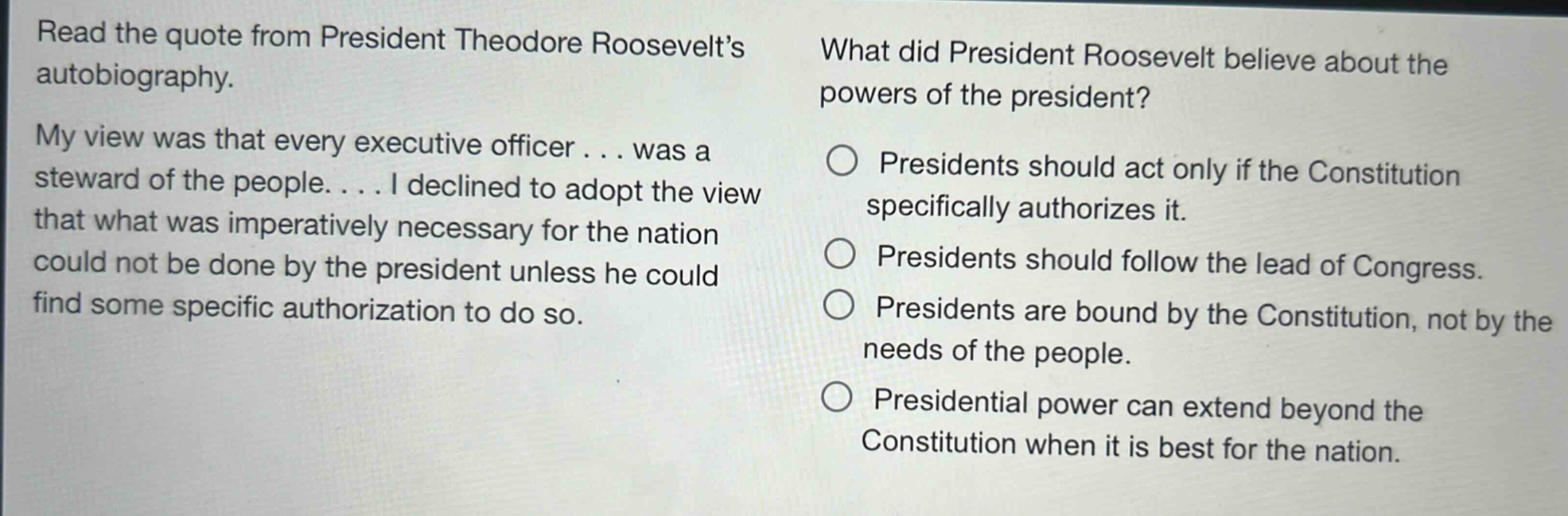 read the quote from president theodore roosevelts autobiography. my view was that every executive officer... was a steward of the people.... i declined to adopt the view that what was imperatively necessary for the nation could not be done by the president unless he could find some specific authorization to do so. what did president roosevelt believe about the powers of the president? presidents should act only if the constitution specifically authorizes it. presidents should follow the lead of congress. presidents are bound by the constitution, not by the needs of the people. presidential power can extend beyond the constitution when it is best for the nation.