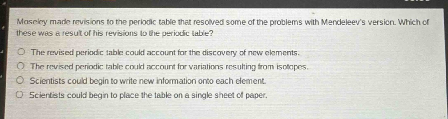 moseley made revisions to the periodic table that resolved some of the problems with mendeleevs version. which of these was a result of his revisions to the periodic table?\nthe revised periodic table could account for the discovery of new elements.\nthe revised periodic table could account for variations resulting from isotopes.\nscientists could begin to write new information onto each element.\nscientists could begin to place the table on a single sheet of paper.