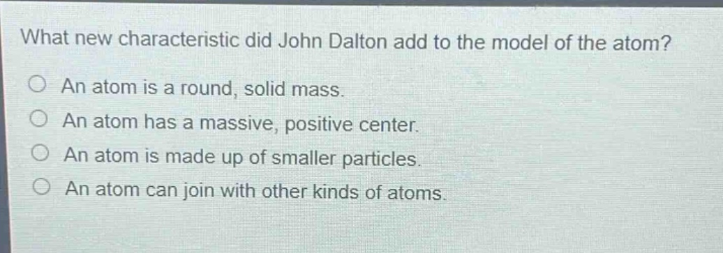 what new characteristic did john dalton add to the model of the atom?\nan atom is a round, solid mass.\nan atom has a massive, positive center.\nan atom is made up of smaller particles.\nan atom can join with other kinds of atoms.