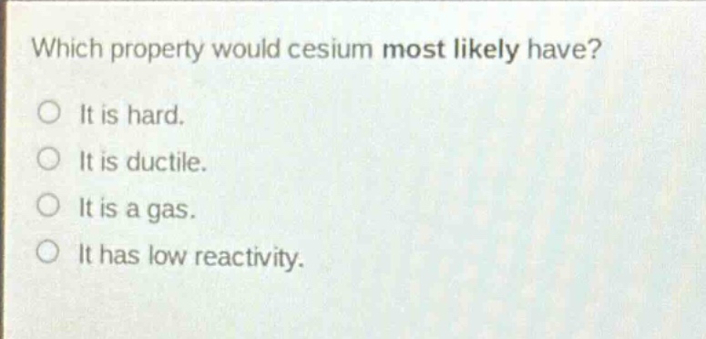 which property would cesium most likely have?\no it is hard.\no it is ductile.\no it is a gas.\no it has low reactivity.
