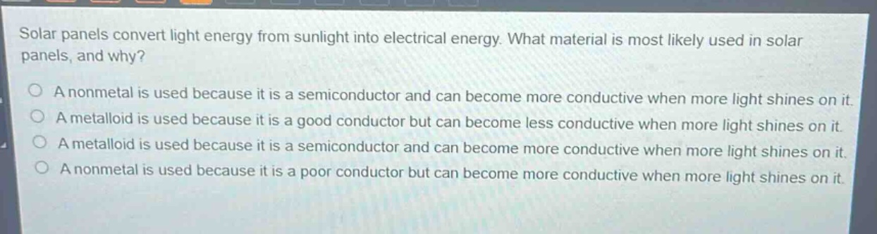 solar panels convert light energy from sunlight into electrical energy. what material is most likely used in solar panels, and why?\na nonmetal is used because it is a semiconductor and can become more conductive when more light shines on it.\na metalloid is used because it is a good conductor but can become less conductive when more light shines on it.\na metalloid is used because it is a semiconductor and can become more conductive when more light shines on it.\na nonmetal is used because it is a poor conductor but can become more conductive when more light shines on it.