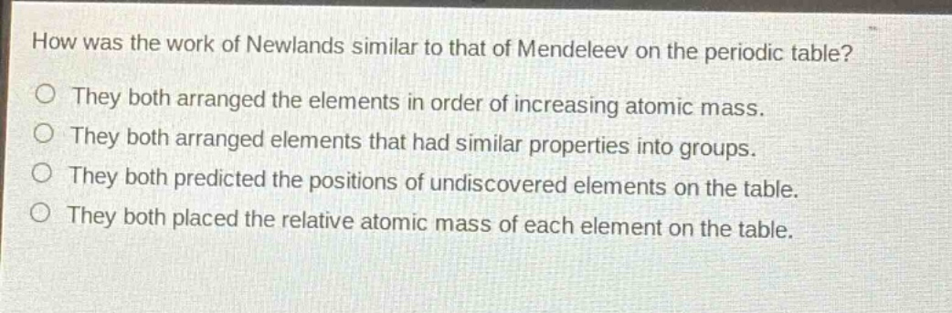 how was the work of newlands similar to that of mendeleev on the periodic table?\no they both arranged the elements in order of increasing atomic mass.\no they both arranged elements that had similar properties into groups.\no they both predicted the positions of undiscovered elements on the table.\no they both placed the relative atomic mass of each element on the table.