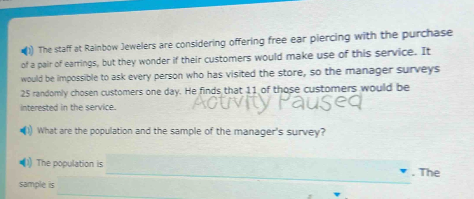 the staff at rainbow jewelers are considering offering free ear piercing with the purchase of a pair of earrings, but they wonder if their customers would make use of this service. it would be impossible to ask every person who has visited the store, so the manager surveys 25 randomly - chosen customers one day. he finds that 11 of those customers would be interested in the service. what are the population and the sample of the managers survey? the population is. the sample is
