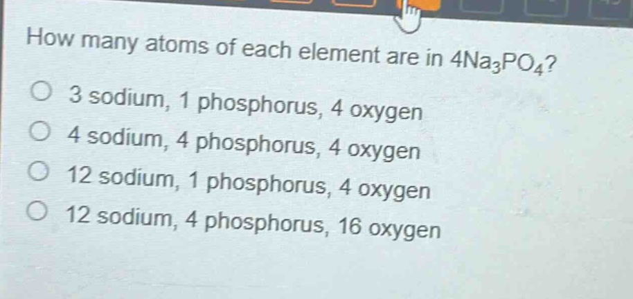 how many atoms of each element are in 4na₃po₄?\n3 sodium, 1 phosphorus, 4 oxygen\n4 sodium, 4 phosphorus, 4 oxygen\n12 sodium, 1 phosphorus, 4 oxygen\n12 sodium, 4 phosphorus, 16 oxygen