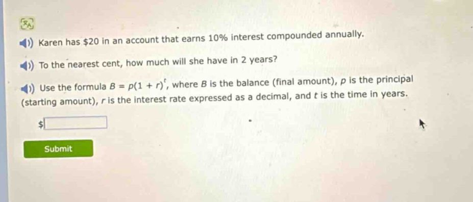 karen has $20 in an account that earns 10% interest compounded annually. to the nearest cent, how much will she have in 2 years? use the formula $b = p(1 + r)^t$, where $b$ is the balance (final amount), $p$ is the principal (starting amount), $r$ is the interest rate expressed as a decimal, and $t$ is the time in years.
