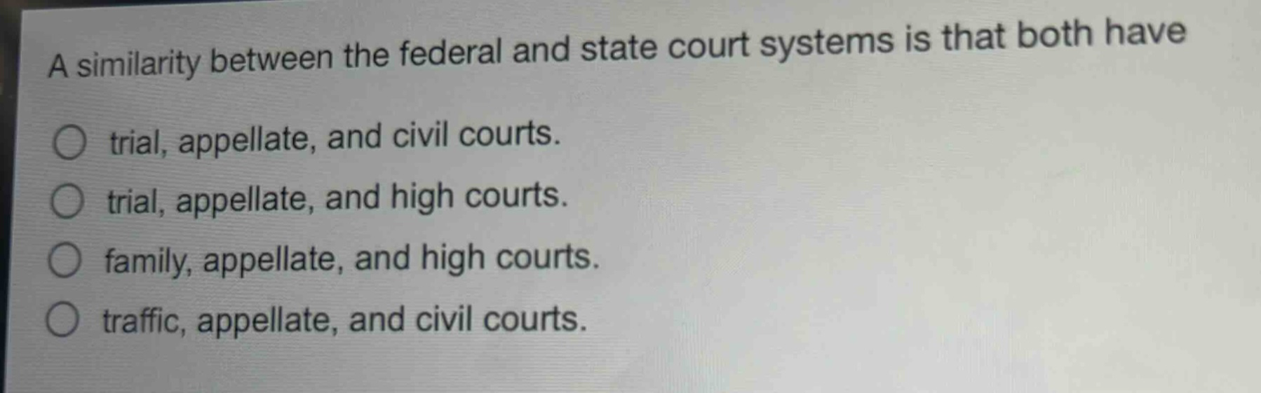 a similarity between the federal and state court systems is that both have\ntrial, appellate, and civil courts.\ntrial, appellate, and high courts.\nfamily, appellate, and high courts.\ntraffic, appellate, and civil courts.