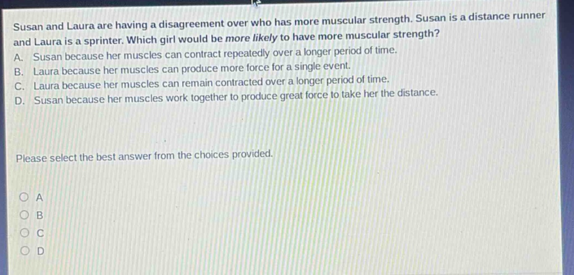 susan and laura are having a disagreement over who has more muscular strength. susan is a distance runner and laura is a sprinter. which girl would be more likely to have more muscular strength? a. susan because her muscles can contract repeatedly over a longer period of time. b. laura because her muscles can produce more force for a single event. c. laura because her muscles can remain contracted over a longer period of time. d. susan because her muscles work together to produce great force to take her the distance. please select the best answer from the choices provided. o a o b o c o d