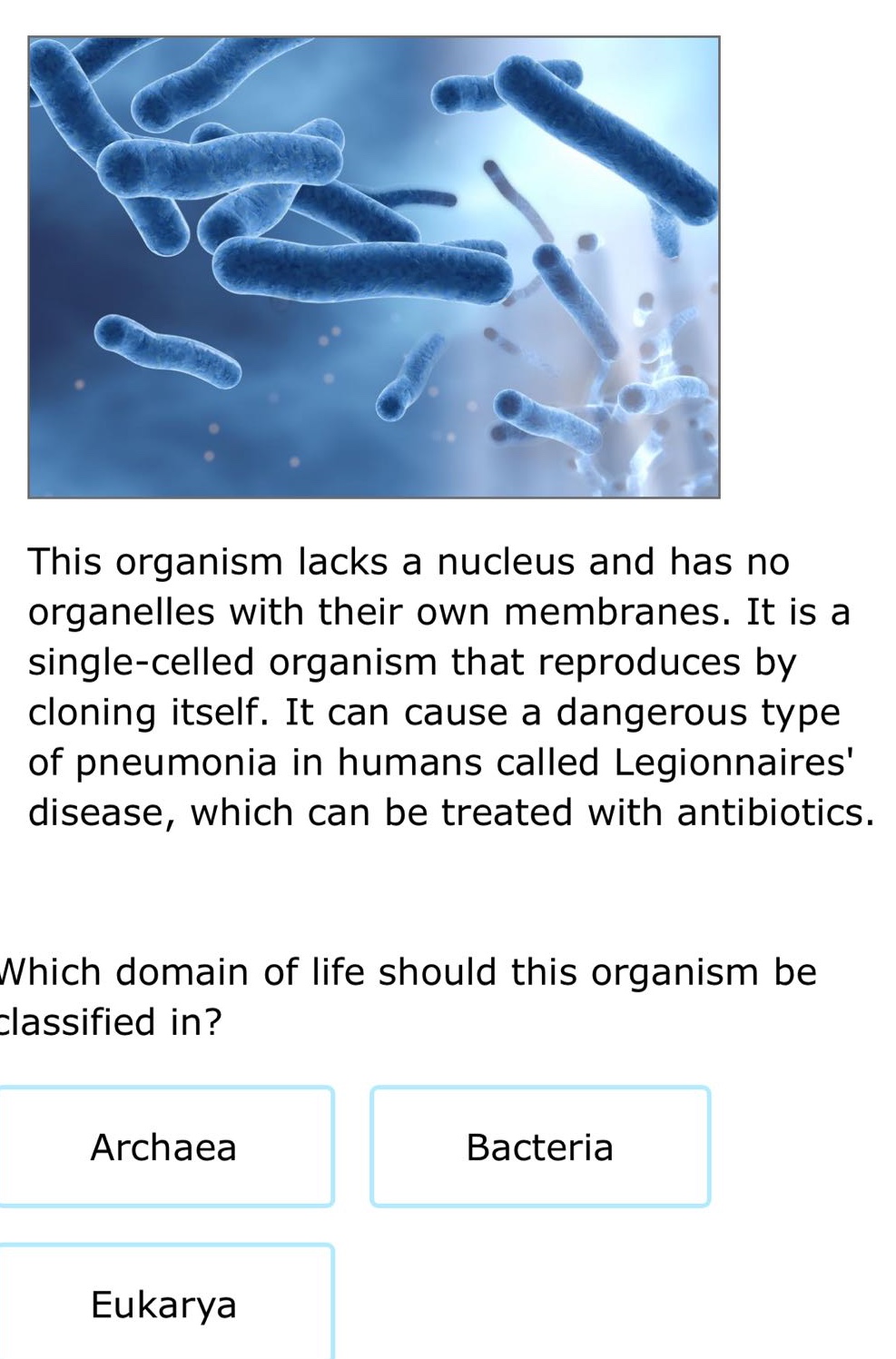 this organism lacks a nucleus and has no organelles with their own membranes. it is a single - celled organism that reproduces by cloning itself. it can cause a dangerous type of pneumonia in humans called legionnaires disease, which can be treated with antibiotics. which domain of life should this organism be classified in? archaea bacteria eukarya