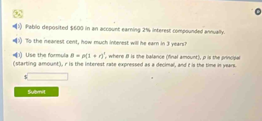 pablo deposited $600 in an account earning 2% interest compounded annually. to the nearest cent, how much interest will he earn in 3 years? use the formula $b = p(1 + r)^t$, where $b$ is the balance (final amount), $p$ is the principal (starting amount), $r$ is the interest rate expressed as a decimal, and $t$ is the time in years.