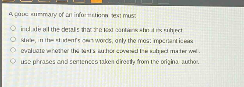 a good summary of an informational text must\n○ include all the details that the text contains about its subject.\n○ state, in the students own words, only the most important ideas.\n○ evaluate whether the texts author covered the subject matter well.\n○ use phrases and sentences taken directly from the original author.