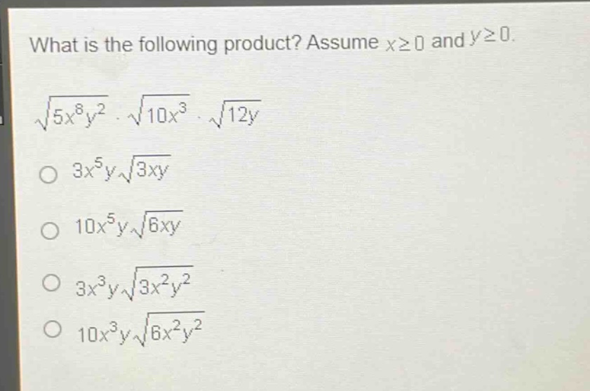 what is the following product? assume $xgeq0$ and $ygeq0$.\n$sqrt{5x^{8}y^{2}}cdotsqrt{10x^{3}}cdotsqrt{12y}$\n$3x^{5}ysqrt{3xy}$\n$10x^{5}ysqrt{6xy}$\n$3x^{3}ysqrt{3x^{2}y^{2}}$\n$10x^{3}ysqrt{6x^{2}y^{2}}$