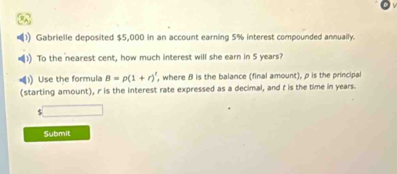 gabrielle deposited $5,000 in an account earning 5% interest compounded annually. to the nearest cent, how much interest will she earn in 5 years? use the formula $b = p(1 + r)^t$, where $b$ is the balance (final amount), $p$ is the principal (starting amount), $r$ is the interest rate expressed as a decimal, and $t$ is the time in years.