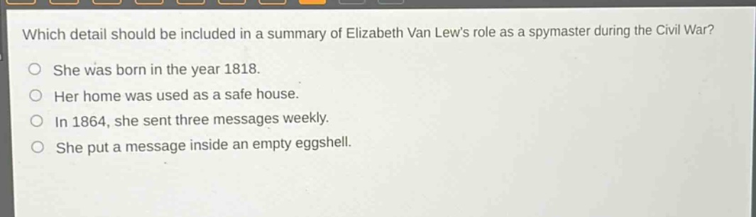 which detail should be included in a summary of elizabeth van lews role as a spymaster during the civil war?\nshe was born in the year 1818.\nher home was used as a safe house.\nin 1864, she sent three messages weekly.\nshe put a message inside an empty eggshell.