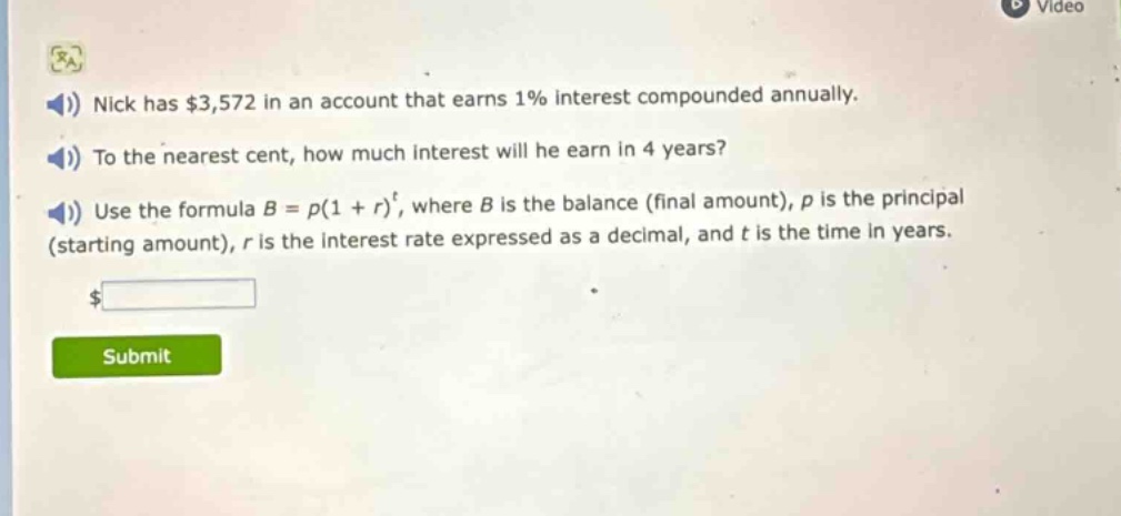 nick has $3,572 in an account that earns 1% interest compounded annually. to the nearest cent, how much interest will he earn in 4 years? use the formula $b = p(1 + r)^t$, where $b$ is the balance (final amount), $p$ is the principal (starting amount), $r$ is the interest rate expressed as a decimal, and $t$ is the time in years.