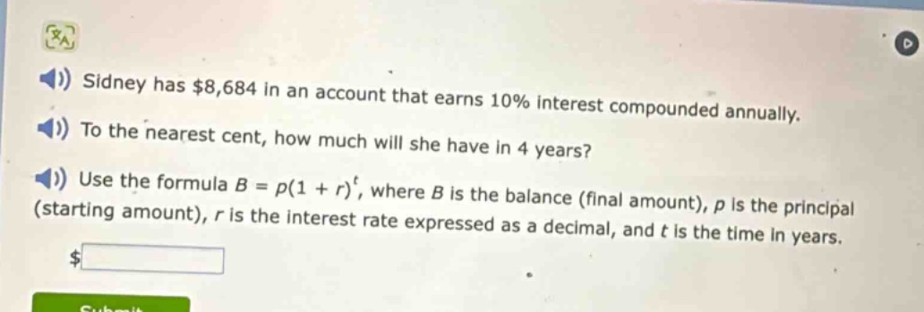 sidney has $8,684 in an account that earns 10% interest compounded annually. to the nearest cent, how much will she have in 4 years? use the formula $b = p(1 + r)^t$, where $b$ is the balance (final amount), $p$ is the principal (starting amount), $r$ is the interest rate expressed as a decimal, and $t$ is the time in years.