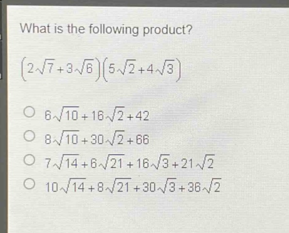 what is the following product?\n$(2\\sqrt{7}+3\\sqrt{6})(5\\sqrt{2}+4\\sqrt{3})$\n$6\\sqrt{10}+16\\sqrt{2}+42$\n$8\\sqrt{10}+30\\sqrt{2}+66$\n$7\\sqrt{14}+6\\sqrt{21}+16\\sqrt{3}+21\\sqrt{2}$\n$10\\sqrt{14}+8\\sqrt{21}+30\\sqrt{3}+36\\sqrt{2}$