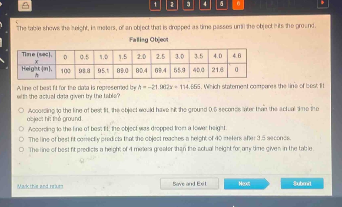 the table shows the height, in meters, of an object that is dropped as time passes until the object hits the ground. falling object\n| time (sec), $x$ | 0 | 0.5 | 1.0 | 1.5 | 2.0 | 2.5 | 3.0 | 3.5 | 4.0 | 4.6 |\n| height (m), $h$ | 100 | 98.8 | 95.1 | 89.0 | 80.4 | 69.4 | 55.9 | 40.0 | 21.6 | 0 |\na line of best fit for the data is represented by $h=-21.962x + 114.655$. which statement compares the line of best fit with the actual data given by the table?\n○ according to the line of best fit, the object would have hit the ground 0.6 seconds later than the actual time the object hit the ground.\n○ according to the line of best fit, the object was dropped from a lower height.\n○ the line of best fit correctly predicts that the object reaches a height of 40 meters after 3.5 seconds.\n○ the line of best fit predicts a height of 4 meters greater than the actual height for any time given in the table.