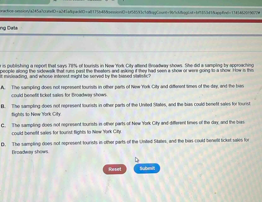 a researcher is publishing a report that says 78% of tourists in new york city attend broadway shows. she did a sampling by approaching people along the sidewalk that runs past the theaters and asking if they had seen a show or were going to a show. how is this statistic misleading, and whose interest might be served by the biased statistic?\na. the sampling does not represent tourists in other parts of new york city and different times of the day, and the bias could benefit ticket sales for broadway shows.\nb. the sampling does not represent tourists in other parts of the united states, and the bias could benefit sales for tourist flights to new york city.\nc. the sampling does not represent tourists in other parts of new york city and different times of the day, and the bias could benefit sales for tourist flights to new york city.\nd. the sampling does not represent tourists in other parts of the united states, and the bias could benefit ticket sales for broadway shows.\nreset submit