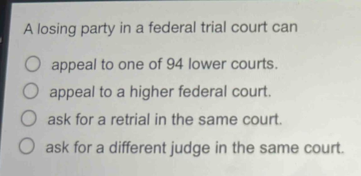 a losing party in a federal trial court can\n○ appeal to one of 94 lower courts.\n○ appeal to a higher federal court.\n○ ask for a retrial in the same court.\n○ ask for a different judge in the same court.