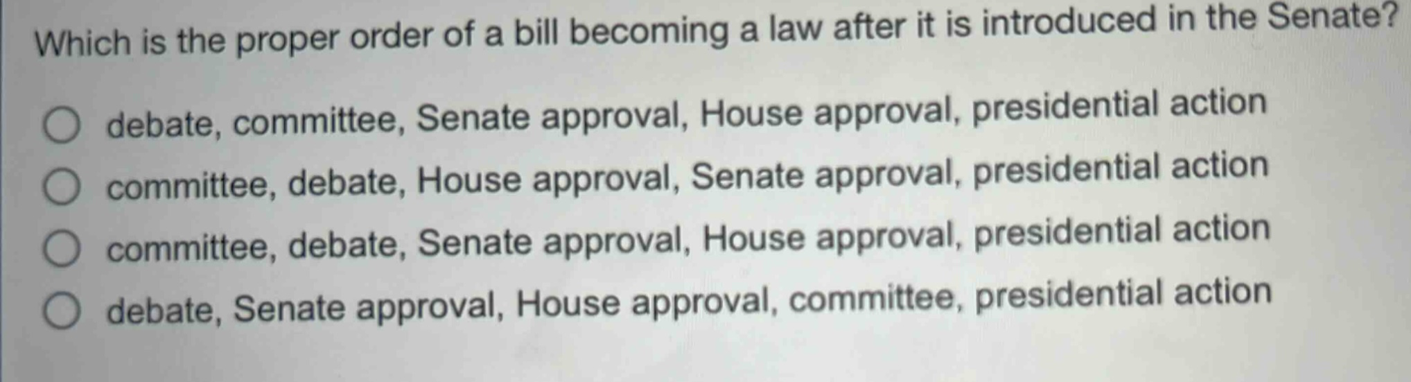 which is the proper order of a bill becoming a law after it is introduced in the senate?\no debate, committee, senate approval, house approval, presidential action\no committee, debate, house approval, senate approval, presidential action\no committee, debate, senate approval, house approval, presidential action\no debate, senate approval, house approval, committee, presidential action