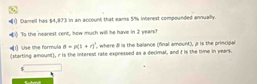 darrell has $4,873 in an account that earns 5% interest compounded annually. to the nearest cent, how much will he have in 2 years? use the formula $b = p(1 + r)^t$, where $b$ is the balance (final amount), $p$ is the principal (starting amount), $r$ is the interest rate expressed as a decimal, and $t$ is the time in years.