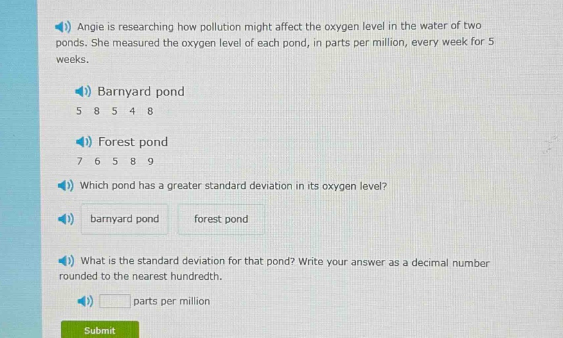 angie is researching how pollution might affect the oxygen level in the water of two ponds. she measured the oxygen level of each pond, in parts per million, every week for 5 weeks.\nbarnyard pond\n5 8 5 4 8\nforest pond\n7 6 5 8 9\nwhich pond has a greater standard deviation in its oxygen level?\nbarnyard pond forest pond\nwhat is the standard deviation for that pond? write your answer as a decimal number rounded to the nearest hundredth.\nparts per million