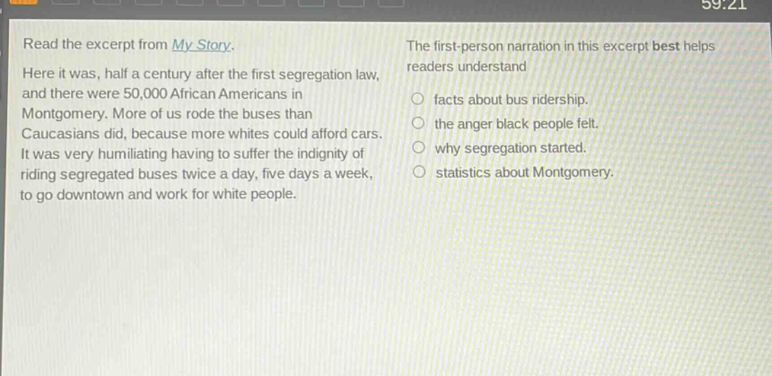read the excerpt from my story. here it was, half a century after the first segregation law, and there were 50,000 african americans in montgomery. more of us rode the buses than caucasians did, because more whites could afford cars. it was very humiliating having to suffer the indignity of riding segregated buses twice a day, five days a week, to go downtown and work for white people. the first - person narration in this excerpt best helps readers understand\n○ facts about bus ridership.\n○ the anger black people felt.\n○ why segregation started.\n○ statistics about montgomery.