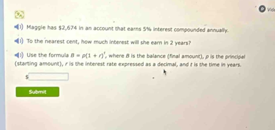 maggie has $2,674 in an account that earns 5% interest compounded annually. to the nearest cent, how much interest will she earn in 2 years? use the formula $b = p(1 + r)^t$, where $b$ is the balance (final amount), $p$ is the principal (starting amount), $r$ is the interest rate expressed as a decimal, and $t$ is the time in years.